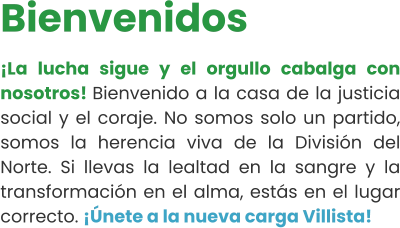 Bienvenidos ¡La lucha sigue y el orgullo cabalga con nosotros! Bienvenido a la casa de la justicia social y el coraje. No somos solo un partido, somos la herencia viva de la División del Norte. Si llevas la lealtad en la sangre y la transformación en el alma, estás en el lugar correcto. ¡Únete a la nueva carga Villista!