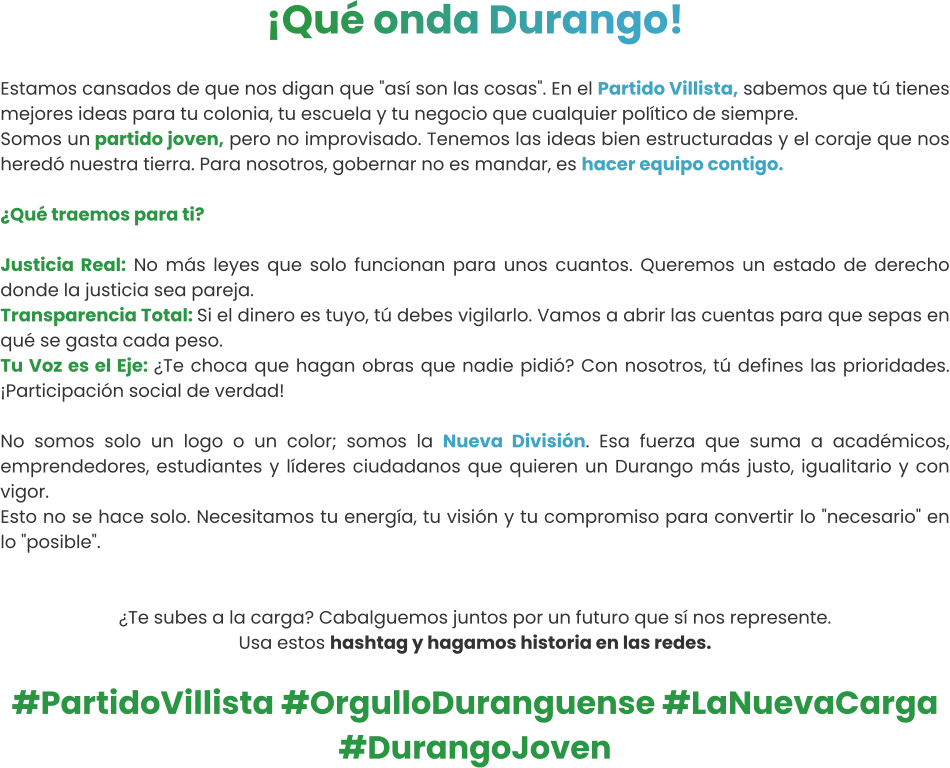 ¡Qué onda Durango!  Estamos cansados de que nos digan que "así son las cosas". En el Partido Villista, sabemos que tú tienes mejores ideas para tu colonia, tu escuela y tu negocio que cualquier político de siempre. Somos un partido joven, pero no improvisado. Tenemos las ideas bien estructuradas y el coraje que nos heredó nuestra tierra. Para nosotros, gobernar no es mandar, es hacer equipo contigo.  ¿Qué traemos para ti?  Justicia Real: No más leyes que solo funcionan para unos cuantos. Queremos un estado de derecho donde la justicia sea pareja.  Transparencia Total: Si el dinero es tuyo, tú debes vigilarlo. Vamos a abrir las cuentas para que sepas en qué se gasta cada peso.  Tu Voz es el Eje: ¿Te choca que hagan obras que nadie pidió? Con nosotros, tú defines las prioridades. ¡Participación social de verdad!   No somos solo un logo o un color; somos la Nueva División. Esa fuerza que suma a académicos, emprendedores, estudiantes y líderes ciudadanos que quieren un Durango más justo, igualitario y con vigor. Esto no se hace solo. Necesitamos tu energía, tu visión y tu compromiso para convertir lo "necesario" en lo "posible".   ¿Te subes a la carga? Cabalguemos juntos por un futuro que sí nos represente. Usa estos hashtag y hagamos historia en las redes.  #PartidoVillista #OrgulloDuranguense #LaNuevaCarga #DurangoJoven