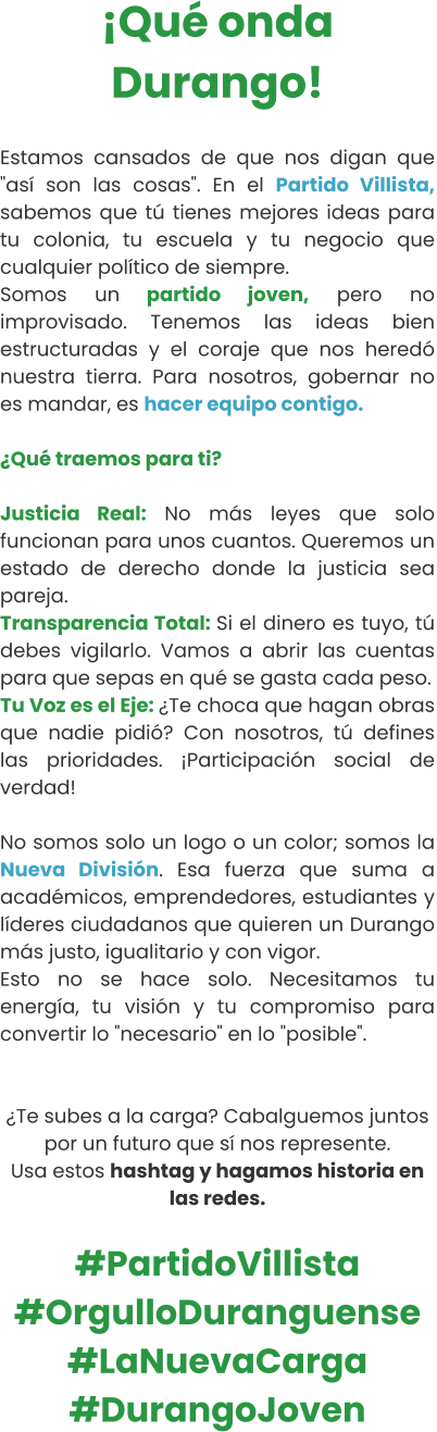 ¡Qué onda Durango!  Estamos cansados de que nos digan que "así son las cosas". En el Partido Villista, sabemos que tú tienes mejores ideas para tu colonia, tu escuela y tu negocio que cualquier político de siempre. Somos un partido joven, pero no improvisado. Tenemos las ideas bien estructuradas y el coraje que nos heredó nuestra tierra. Para nosotros, gobernar no es mandar, es hacer equipo contigo.  ¿Qué traemos para ti?  Justicia Real: No más leyes que solo funcionan para unos cuantos. Queremos un estado de derecho donde la justicia sea pareja.  Transparencia Total: Si el dinero es tuyo, tú debes vigilarlo. Vamos a abrir las cuentas para que sepas en qué se gasta cada peso.  Tu Voz es el Eje: ¿Te choca que hagan obras que nadie pidió? Con nosotros, tú defines las prioridades. ¡Participación social de verdad!   No somos solo un logo o un color; somos la Nueva División. Esa fuerza que suma a académicos, emprendedores, estudiantes y líderes ciudadanos que quieren un Durango más justo, igualitario y con vigor. Esto no se hace solo. Necesitamos tu energía, tu visión y tu compromiso para convertir lo "necesario" en lo "posible".   ¿Te subes a la carga? Cabalguemos juntos por un futuro que sí nos represente. Usa estos hashtag y hagamos historia en las redes.  #PartidoVillista #OrgulloDuranguense #LaNuevaCarga #DurangoJoven