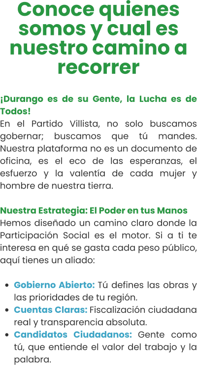Conoce quienes somos y cual es nuestro camino a recorrer  ¡Durango es de su Gente, la Lucha es de Todos! En el Partido Villista, no solo buscamos gobernar; buscamos que tú mandes. Nuestra plataforma no es un documento de oficina, es el eco de las esperanzas, el esfuerzo y la valentía de cada mujer y hombre de nuestra tierra.  Nuestra Estrategia: El Poder en tus Manos Hemos diseñado un camino claro donde la Participación Social es el motor. Si a ti te interesa en qué se gasta cada peso público, aquí tienes un aliado:  •	Gobierno Abierto: Tú defines las obras y las prioridades de tu región. •	Cuentas Claras: Fiscalización ciudadana real y transparencia absoluta. •	Candidatos Ciudadanos: Gente como tú, que entiende el valor del trabajo y la palabra.