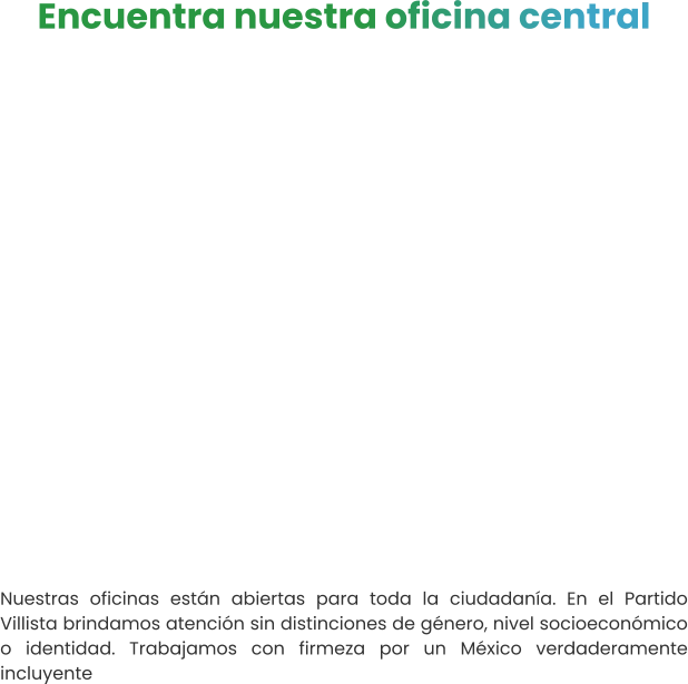 Encuentra nuestra oficina central   Nuestras oficinas están abiertas para toda la ciudadanía. En el Partido Villista brindamos atención sin distinciones de género, nivel socioeconómico o identidad. Trabajamos con firmeza por un México verdaderamente incluyente