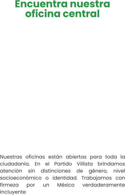 Encuentra nuestra oficina central   Nuestras oficinas están abiertas para toda la ciudadanía. En el Partido Villista brindamos atención sin distinciones de género, nivel socioeconómico o identidad. Trabajamos con firmeza por un México verdaderamente incluyente