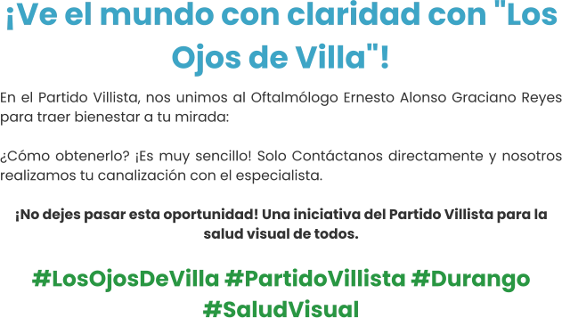 ¡Ve el mundo con claridad con "Los Ojos de Villa"! En el Partido Villista, nos unimos al Oftalmólogo Ernesto Alonso Graciano Reyes para traer bienestar a tu mirada:  ¿Cómo obtenerlo? ¡Es muy sencillo! Solo Contáctanos directamente y nosotros realizamos tu canalización con el especialista.  ¡No dejes pasar esta oportunidad! Una iniciativa del Partido Villista para la salud visual de todos.  #LosOjosDeVilla #PartidoVillista #Durango #SaludVisual