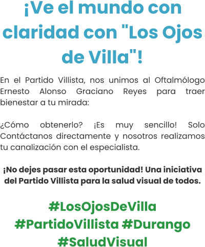 ¡Ve el mundo con claridad con "Los Ojos de Villa"! En el Partido Villista, nos unimos al Oftalmólogo Ernesto Alonso Graciano Reyes para traer bienestar a tu mirada:  ¿Cómo obtenerlo? ¡Es muy sencillo! Solo Contáctanos directamente y nosotros realizamos tu canalización con el especialista.  ¡No dejes pasar esta oportunidad! Una iniciativa del Partido Villista para la salud visual de todos.  #LosOjosDeVilla #PartidoVillista #Durango #SaludVisual